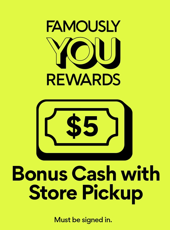 Famously YOU Rewards® $5 Bonus Cash with Store Pickup  Must be signed in.