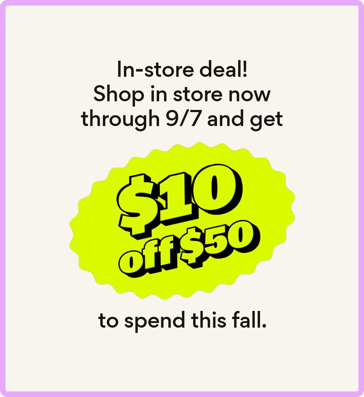 in-store deal! shop in store now through 9/7 and get $10 off $50 to spend this fall