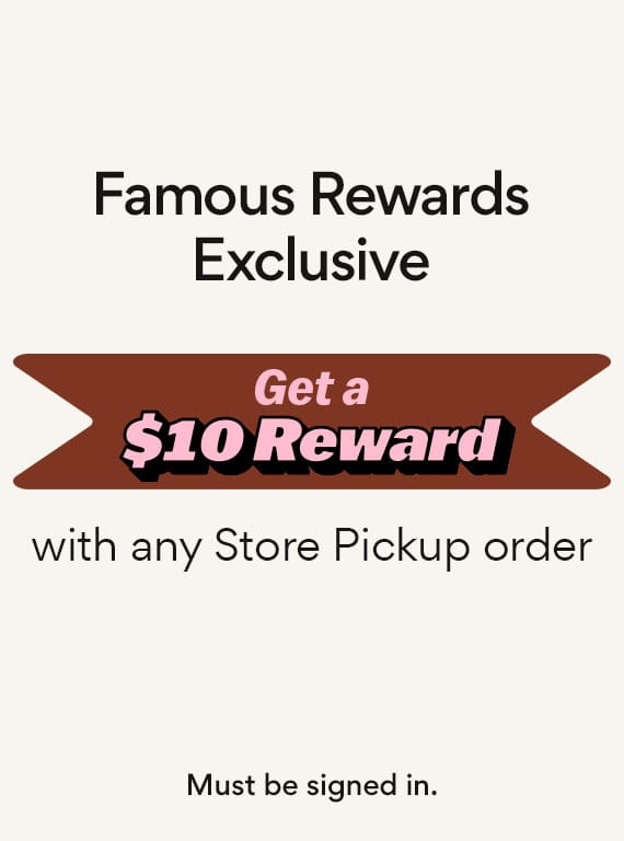 famous rewards exclusive. get a $10 reward with any store pickup order. must be signed in .