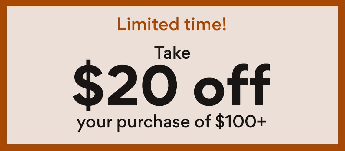 limited time! take $20 off your purchase of $100 or more