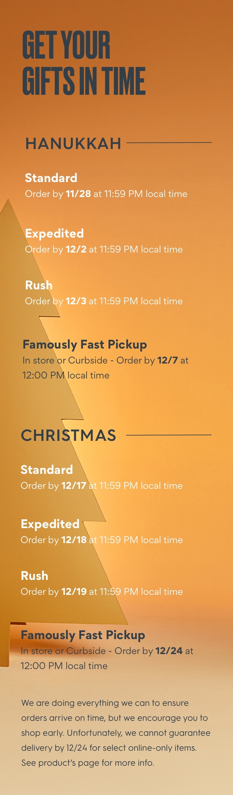 GET YOUR GIFTS IN TIME: HANUKKAH: Standard Order by 11/28 at 11:59 PM local time, Expedited Order by 12/2 at 11:59 PM local time, Rush Order by 12/3 at 11:59 PM local time, or Famously Fast Pickup in st ore or curbside. Order by 12/7 at 12:00 PM local time. CHRISTMAS: Standard Order by 12/17 at 11:59 PM local time, Expedited Order by 12/18 at 11:59 PM local time, Rush Order by 12/19 at 11:59 PM local time, or Famously Fast Pickup in store or curbside. Order by 12/24 at 12:00 PM local time. We are doing everything we can to ensure orders arrive on time, but we encourage you to shop early. Unfortunately, we cannot guarantee delivery by 12/24 for select online - only items. See product’s page for more info.