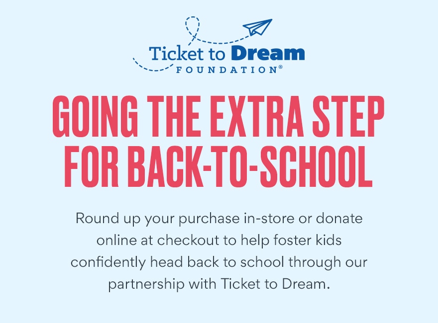 go the extra step for back-to-school by rounding up your purchase in store or online through our partnership with Ticket to Dream